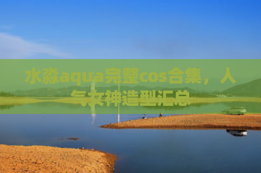 水淼aqua完整cos合集，人气女神造型汇总