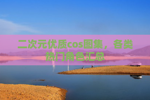 二次元优质cos图集，各类热门角色汇总