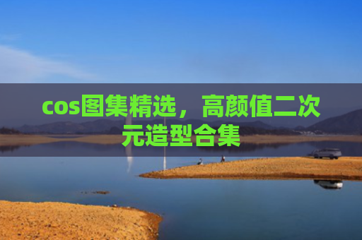 cos图集精选，高颜值二次元造型合集