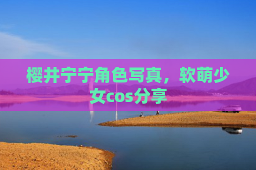 樱井宁宁角色写真，软萌少女cos分享