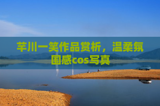 芊川一笑作品赏析，温柔氛围感cos写真