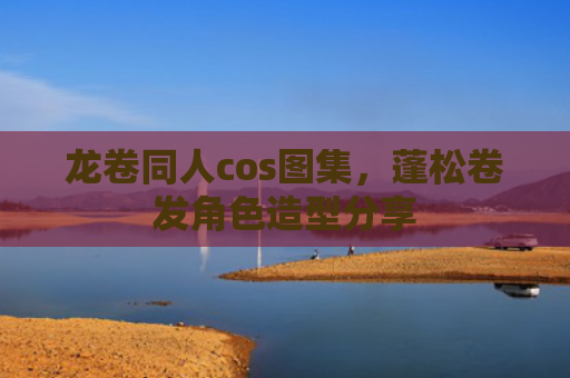 龙卷同人cos图集，蓬松卷发角色造型分享
