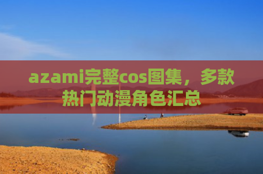 azami完整cos图集，多款热门动漫角色汇总