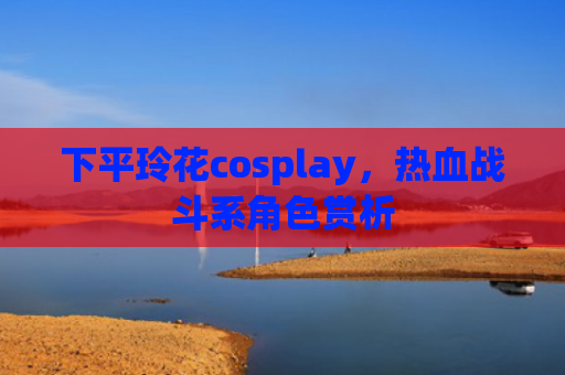 下平玲花cosplay，热血战斗系角色赏析
