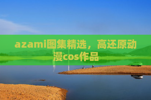 azami图集精选，高还原动漫cos作品