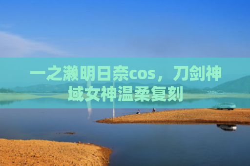 一之濑明日奈cos，刀剑神域女神温柔复刻