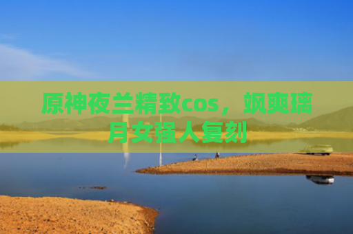 原神夜兰精致cos，飒爽璃月女强人复刻