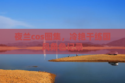 夜兰cos图集，冷艳干练国风角色记录