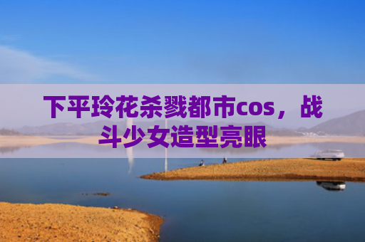 下平玲花杀戮都市cos，战斗少女造型亮眼