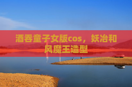 酒吞童子女版cos，妖冶和风魔王造型