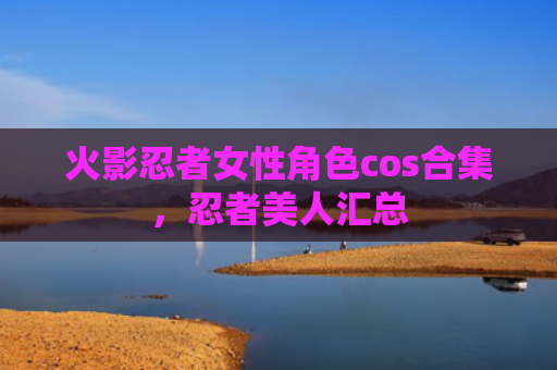 火影忍者女性角色cos合集，忍者美人汇总