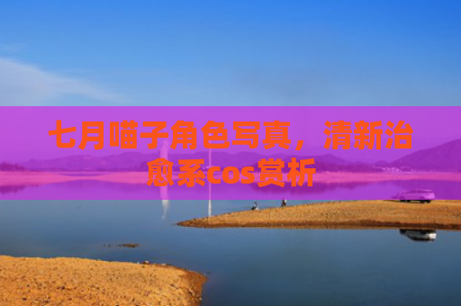 七月喵子角色写真，清新治愈系cos赏析