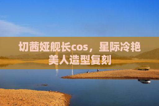 切茜娅舰长cos，星际冷艳美人造型复刻