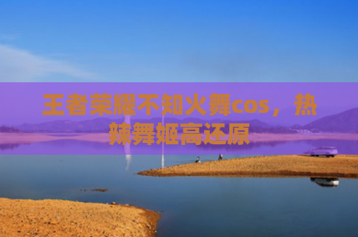 王者荣耀不知火舞cos，热辣舞姬高还原