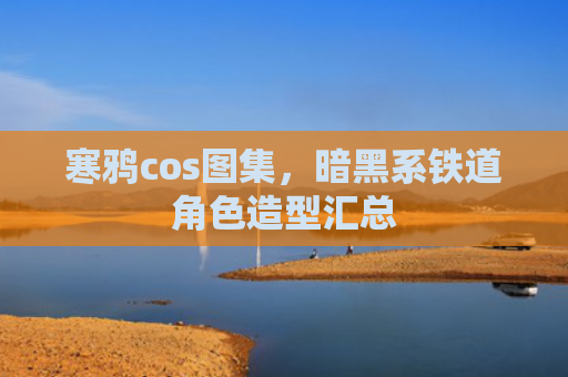寒鸦cos图集，暗黑系铁道角色造型汇总
