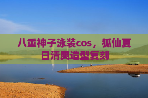 八重神子泳装cos，狐仙夏日清爽造型复刻