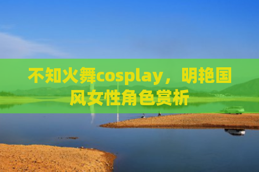 不知火舞cosplay，明艳国风女性角色赏析