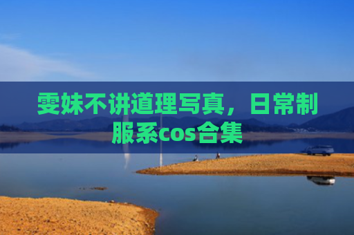 雯妹不讲道理写真，日常制服系cos合集