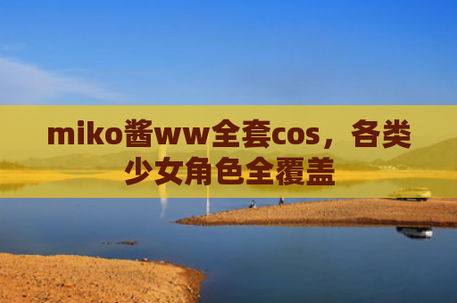 miko酱ww全套cos，各类少女角色全覆盖