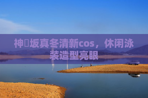 神楽坂真冬清新cos，休闲泳装造型亮眼