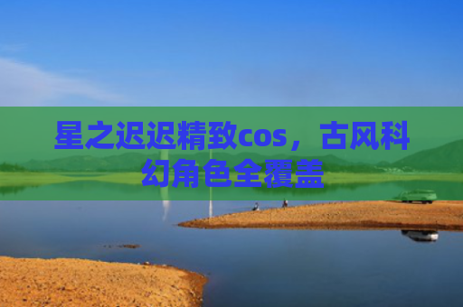 星之迟迟精致cos，古风科幻角色全覆盖