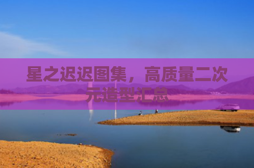 星之迟迟图集，高质量二次元造型汇总