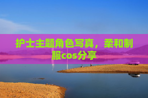 护士主题角色写真，柔和制服cos分享