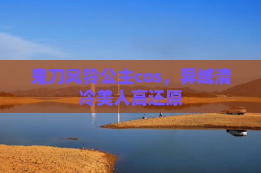 鬼刀风铃公主cos，异域清冷美人高还原