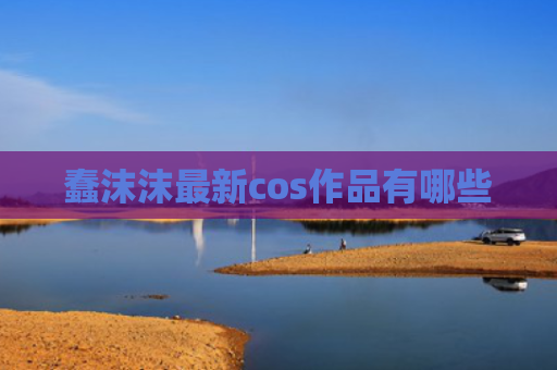 蠢沫沫最新cos作品有哪些