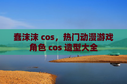 蠢沫沫 cos，热门动漫游戏角色 cos 造型大全