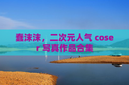蠢沫沫，二次元人气 coser 写真作品合集