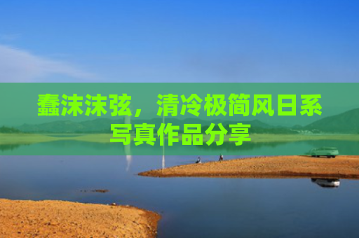 蠢沫沫弦，清冷极简风日系写真作品分享