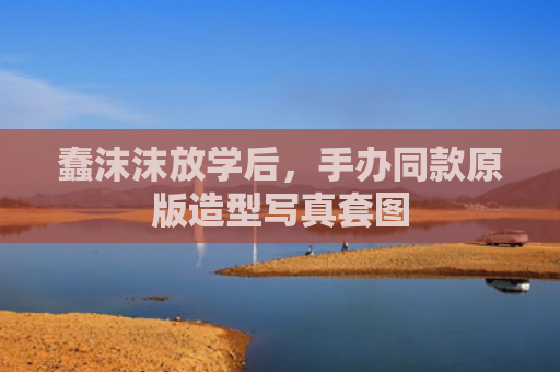 蠢沫沫放学后，手办同款原版造型写真套图