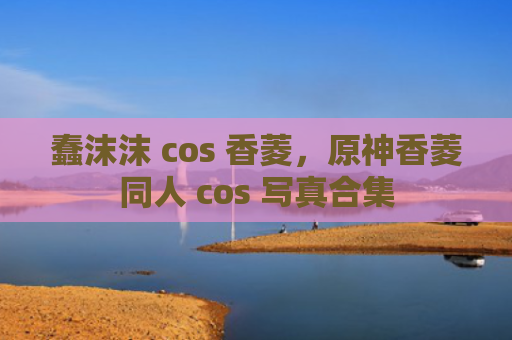 蠢沫沫 cos 香菱,原神香菱同人 cos 写真合集
