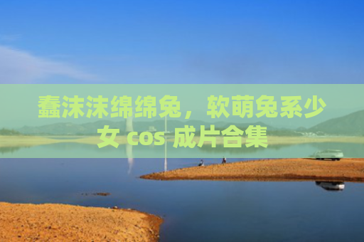 蠢沫沫绵绵兔，软萌兔系少女 cos 成片合集