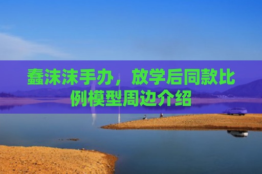 蠢沫沫手办，放学后同款比例模型周边介绍