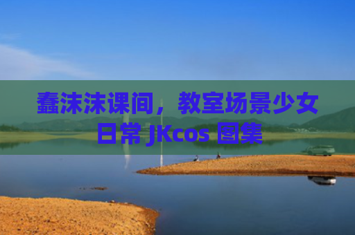 蠢沫沫课间，教室场景少女日常 JKcos 图集