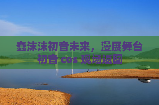 蠢沫沫初音未来,漫展舞台初音 cos 现场返图