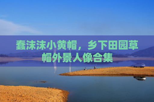 蠢沫沫小黄帽，乡下田园草帽外景人像合集