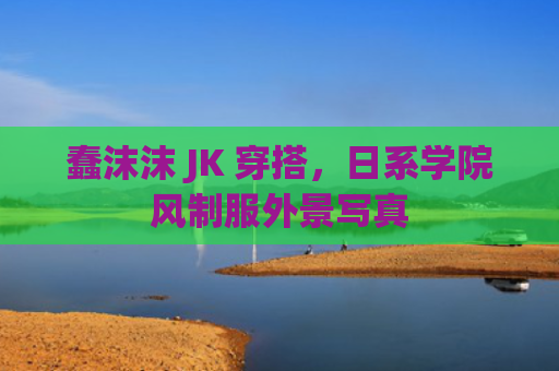 蠢沫沫 JK 穿搭，日系学院风制服外景写真