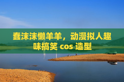 蠢沫沫懒羊羊，动漫拟人趣味搞笑 cos 造型