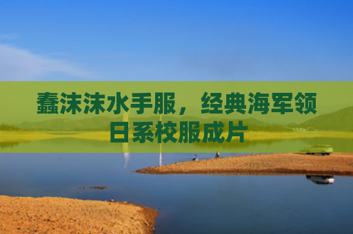 蠢沫沫水手服，经典海军领日系校服成片