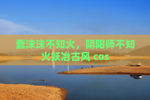 蠢沫沫不知火，阴阳师不知火妖冶古风 cos