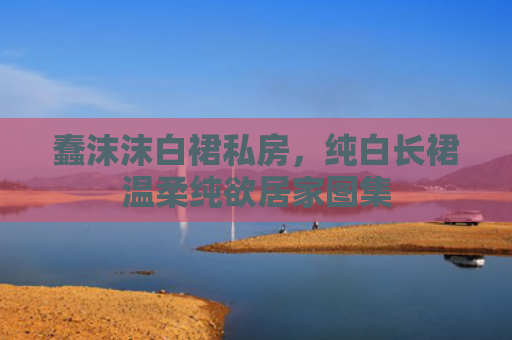 蠢沫沫白裙私房，纯白长裙温柔纯欲居家图集