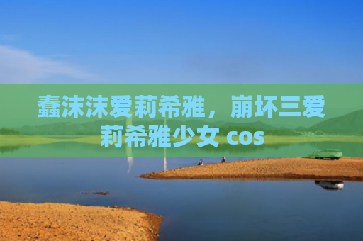蠢沫沫爱莉希雅，崩坏三爱莉希雅少女 cos
