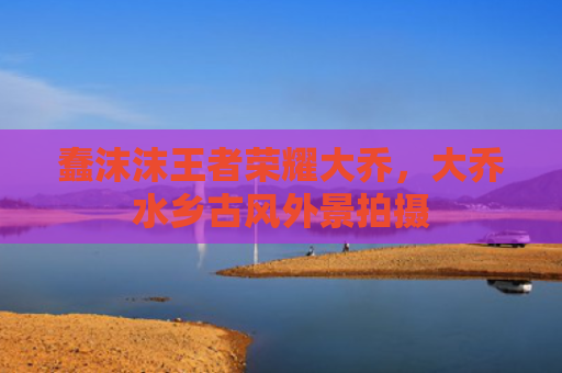 蠢沫沫王者荣耀大乔,大乔水乡古风外景拍摄
