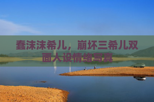 蠢沫沫希儿，崩坏三希儿双面人设情绪写真