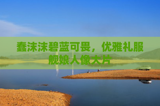 蠢沫沫碧蓝可畏,优雅礼服舰娘人像大片