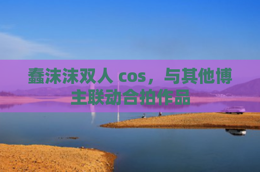蠢沫沫双人 cos，与其他博主联动合拍作品