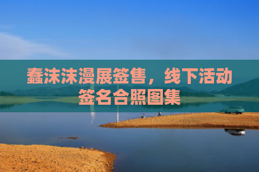 蠢沫沫漫展签售,线下活动签名合照图集